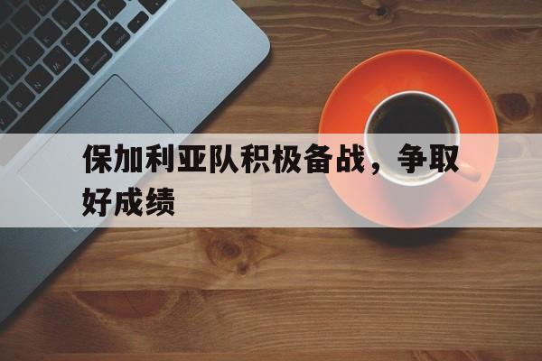 关于保加利亚队积极备战，争取好成绩的信息