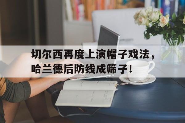 切尔西再度上演帽子戏法，哈兰德后防线成筛子！